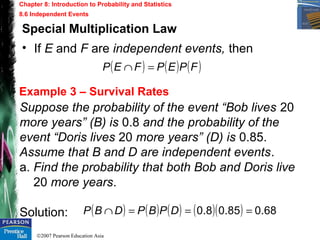 ©2007 Pearson Education Asia
Chapter 8: Introduction to Probability and Statistics
8.6 Independent Events
Example 3 – Survival Rates
Special Multiplication Law
• If E and F are independent events, then
Suppose the probability of the event “Bob lives 20
more years” (B) is 0.8 and the probability of the
event “Doris lives 20 more years” (D) is 0.85.
Assume that B and D are independent events.
a. Find the probability that both Bob and Doris live
20 more years.
Solution:
( ) ( ) ( )FPEPFEP =∩
( ) ( ) ( ) ( )( ) 68.085.08.0 ===∩ DPBPDBP
 