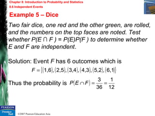 ©2007 Pearson Education Asia
Chapter 8: Introduction to Probability and Statistics
8.6 Independent Events
Example 5 – Dice
Two fair dice, one red and the other green, are rolled,
and the numbers on the top faces are noted. Test
whether P(E ∩ F ) = P(E)P(F ) to determine whether
E and F are independent.
Solution: Event F has 6 outcomes which is
Thus the probability is
( ) ( ) ( ) ( ) ( ) ( ){ }6,1,5,2,4,3,3,4,2,5,1,6=F
( )
12
1
36
3
==∩FEP
 