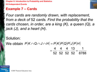 ©2007 Pearson Education Asia
Chapter 8: Introduction to Probability and Statistics
8.6 Independent Events
Example 7 – Cards
Four cards are randomly drawn, with replacement,
from a deck of 52 cards. Find the probability that the
cards chosen, in order, are a king (K), a queen (Q), a
jack (J), and a heart (H).
Solution:
We obtain ( ) ( ) ( ) ( ) ( )
8788
1
52
13
52
4
52
4
52
4
=⋅⋅⋅=
=∩∩∩ HPJPQPKPHJQKP
 