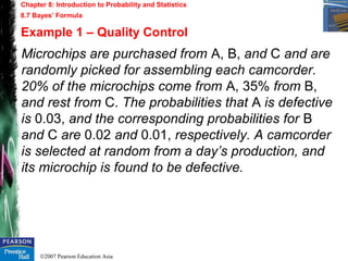 ©2007 Pearson Education Asia
Chapter 8: Introduction to Probability and Statistics
8.7 Bayes’ Formula
Example 1 – Quality Control
Microchips are purchased from A, B, and C and are
randomly picked for assembling each camcorder.
20% of the microchips come from A, 35% from B,
and rest from C. The probabilities that A is defective
is 0.03, and the corresponding probabilities for B
and C are 0.02 and 0.01, respectively. A camcorder
is selected at random from a day’s production, and
its microchip is found to be defective.
 