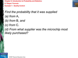©2007 Pearson Education Asia
Chapter 8: Introduction to Probability and Statistics
8.7 Bayes’ Formula
Example 1 – Quality Control
Find the probability that it was supplied
(a) from A,
(b) from B, and
(c) from C.
(d) From what supplier was the microchip most
likely purchased?
 