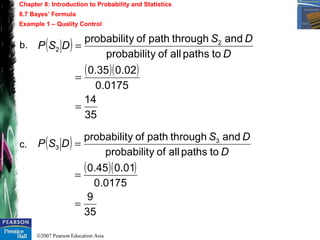 ©2007 Pearson Education Asia
Chapter 8: Introduction to Probability and Statistics
8.7 Bayes’ Formula
Example 1 – Quality Control
b.
c.
( )
( )( )
35
14
0175.0
02.035.0
topathsallofyprobabilit
andthroughpathofyprobabilit 2
2
=
=
=
D
DS
DSP
( )
( )( )
35
9
0175.0
01.045.0
topathsallofyprobabilit
andthroughpathofyprobabilit 3
3
=
=
=
D
DS
DSP
 