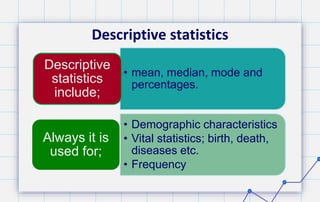 Descriptive statistics
• mean, median, mode and
percentages.
Descriptive
statistics
include;
• Demographic characteristics
• Vital statistics; birth, death,
diseases etc.
• Frequency
Always it is
used for;
 