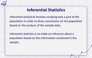 Inferential Statistics
Inferential statistical involves studying only a part of the
population in order to draw conclusions on the population
based on the analysis of the sample data.
Inferential statistics is to make an inference about a
population based on the information contained in the
sample.
 