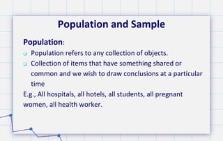 Population and Sample
Population:
 Population refers to any collection of objects.
 Collection of items that have something shared or
common and we wish to draw conclusions at a particular
time
E.g., All hospitals, all hotels, all students, all pregnant
women, all health worker.
 