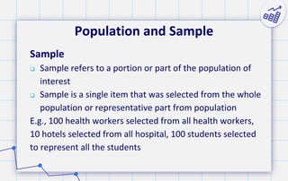 Population and Sample
Sample
 Sample refers to a portion or part of the population of
interest
 Sample is a single item that was selected from the whole
population or representative part from population
E.g., 100 health workers selected from all health workers,
10 hotels selected from all hospital, 100 students selected
to represent all the students
 