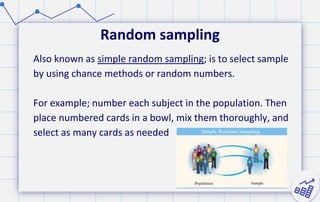 Random sampling
Also known as simple random sampling; is to select sample
by using chance methods or random numbers.
For example; number each subject in the population. Then
place numbered cards in a bowl, mix them thoroughly, and
select as many cards as needed
 