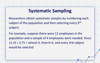 Systematic Sampling
Researchers obtain systematic samples by numbering each
subject of the population and then selecting every Kth
subject.
For example, suppose there were 11 employees in the
population and a sample of 4 employees were needed. Since
11 /4 = 2.75 = almost 3, then k=3, and every 3rd subject
would be selected
 