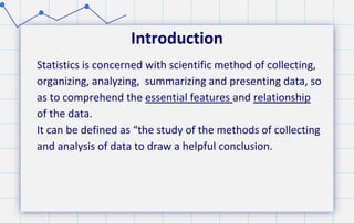 Introduction
Statistics is concerned with scientific method of collecting,
organizing, analyzing, summarizing and presenting data, so
as to comprehend the essential features and relationship
of the data.
It can be defined as “the study of the methods of collecting
and analysis of data to draw a helpful conclusion.
 