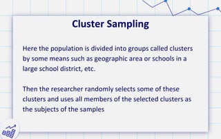 Cluster Sampling
Here the population is divided into groups called clusters
by some means such as geographic area or schools in a
large school district, etc.
Then the researcher randomly selects some of these
clusters and uses all members of the selected clusters as
the subjects of the samples
 