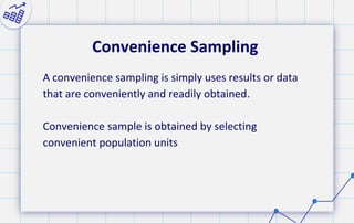 Convenience Sampling
A convenience sampling is simply uses results or data
that are conveniently and readily obtained.
Convenience sample is obtained by selecting
convenient population units
 