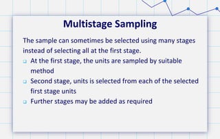 Multistage Sampling
The sample can sometimes be selected using many stages
instead of selecting all at the first stage.
 At the first stage, the units are sampled by suitable
method
 Second stage, units is selected from each of the selected
first stage units
 Further stages may be added as required
 