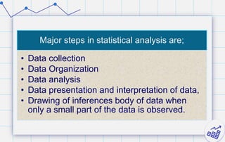 Major steps in statistical analysis are;
• Data collection
• Data Organization
• Data analysis
• Data presentation and interpretation of data,
• Drawing of inferences body of data when
only a small part of the data is observed.
 