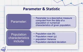 Parameter & Statistic
• Parameter is a descriptive measure
computed from the data of a
population or numerical
characteristics of given population.
Parameter:
• Population size (N)
• Population mean (μ)
• population Variance
• Population standard deviation
Population
characteristics
include
 