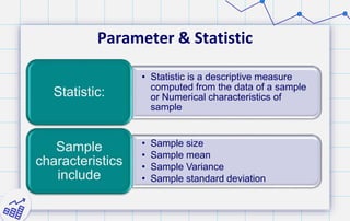 Parameter & Statistic
• Statistic is a descriptive measure
computed from the data of a sample
or Numerical characteristics of
sample
Statistic:
• Sample size
• Sample mean
• Sample Variance
• Sample standard deviation
Sample
characteristics
include
 