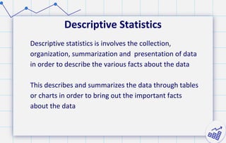 Descriptive Statistics
Descriptive statistics is involves the collection,
organization, summarization and presentation of data
in order to describe the various facts about the data
This describes and summarizes the data through tables
or charts in order to bring out the important facts
about the data
 