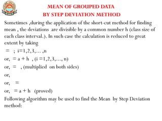 MEAN OF GROUPED DATA
BY STEP DEVIATION METHOD
Sometimes ,during the application of the short-cut method for finding
mean , the deviations are divisible by a common number h (class size of
each class interval.). In such case the calculation is reduced to great
extent by taking
= ; i=1,2,3,... ,n
or, = a + h , (i =1,2,3,..., n)
or, = , (multiplied on both sides)
or,
or, =
or, = a + h (proved)
Following algorithm may be used to find the Mean by Step Deviation
method:
 