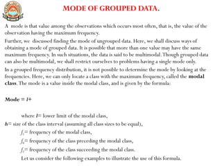 MODE OF GROUPED DATA.
A mode is that value among the observations which occurs most often, that is, the value of the
observation having the maximum frequency.
Further, we discussed finding the mode of ungrouped data. Here, we shall discuss ways of
obtaining a mode of grouped data. It is possible that more than one value may have the same
maximum frequency. In such situations, the data is said to be multimodal.Though grouped data
can also be multimodal, we shall restrict ourselves to problems having a single mode only.
In a grouped frequency distribution, it is not possible to determine the mode by looking at the
frequencies. Here, we can only locate a class with the maximum frequency, called the modal
class.The mode is a value inside the modal class, and is given by the formula:
Mode = l+
where l= lower limit of the modal class,
h= size of the class interval (assuming all class sizes to be equal),
f1= frequency of the modal class,
f0= frequency of the class preceding the modal class,
f2= frequency of the class succeeding the modal class.
Let us consider the following examples to illustrate the use of this formula.
 
