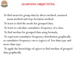LEARNING OBJECTIVES:
To find mean for group data by direct method, assumed
mean method and step deviation method.
To learn to find the mode for grouped data.
To learn to calculate cumulative frequency of a class.
To find median for grouped data using formula.
To represent cumulative frequency distribution graphically
as cumulative frequency curve (ogive) of less than type and
more than type.
To apply the knowledge of ogives to find median of grouped
data graphically.
 