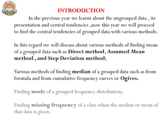 INTRODUCTION
In the previous year we learnt about the ungrouped data , its
presentation and central tendencies ,now this year we will proceed
to find the central tendencies of grouped data with various methods.
In this regard we will discuss about various methods of finding mean
of a grouped data such as Direct method, Assumed Mean
method , and Step Deviation method;
Various methods of finding median of a grouped data such as from
formula and from cumulative frequency curves or Ogives.
Finding mode of a grouped frequency distribution;
Finding missing frequency of a class when the median or mean of
that data is given.
 
