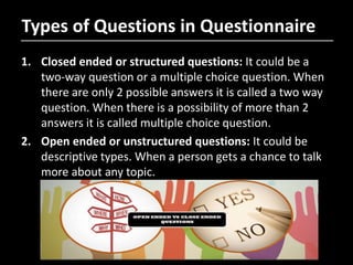 Types of Questions in Questionnaire
1. Closed ended or structured questions: It could be a
two-way question or a multiple choice question. When
there are only 2 possible answers it is called a two way
question. When there is a possibility of more than 2
answers it is called multiple choice question.
2. Open ended or unstructured questions: It could be
descriptive types. When a person gets a chance to talk
more about any topic.
 