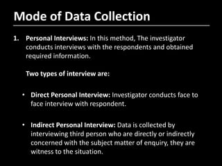 Mode of Data Collection
1. Personal Interviews: In this method, The investigator
conducts interviews with the respondents and obtained
required information.
Two types of interview are:
• Direct Personal Interview: Investigator conducts face to
face interview with respondent.
• Indirect Personal Interview: Data is collected by
interviewing third person who are directly or indirectly
concerned with the subject matter of enquiry, they are
witness to the situation.
 