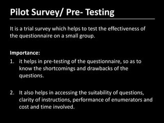 Pilot Survey/ Pre- Testing
It is a trial survey which helps to test the effectiveness of
the questionnaire on a small group.
Importance:
1. it helps in pre-testing of the questionnaire, so as to
know the shortcomings and drawbacks of the
questions.
2. It also helps in accessing the suitability of questions,
clarity of instructions, performance of enumerators and
cost and time involved.
 