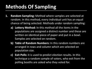 Methods Of Sampling
1. Random Sampling: Method where samples are selected at
random. In this method, every individual unit has an equal
chance of being selected. Methods under random sampling:
a) Lottery Method: In this method all the items in the
populations are assigned a distinct number and these are
written on identical piece of paper and put in a bowl.
Samples are selected on random.
b) Table of Random Numbers: In this random numbers are
arranged in rows and column which are selected on
population size.
c) Exit Polls: it is used to predict election results. In this
technique a random sample of voters, who exit from the
polling booths are asked who they voted for.
 