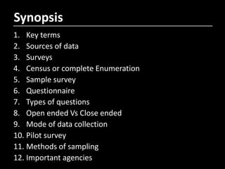 Synopsis
1. Key terms
2. Sources of data
3. Surveys
4. Census or complete Enumeration
5. Sample survey
6. Questionnaire
7. Types of questions
8. Open ended Vs Close ended
9. Mode of data collection
10. Pilot survey
11. Methods of sampling
12. Important agencies
 