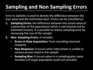Sampling and Non Sampling Errors
Error in statistics is used to denote the difference between the
true value and the estimated value. Errors can be classified as:
1. Sampling Errors: the difference between the actual value of
a parameter of the population( which is not known) and its
estimate( known). It is possible to reduce sampling error by
increasing the size of the sample.
2. Non- Sampling Errors: It includes:
• Errors in Data Acquisition: From recording incorrect
response
• Non-Response: It occurs when interviewer is unable to
contact person listed in the sample
• Sampling Bias: It occurs when in a sampling plan some
members of target population could not included
 