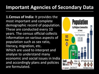 Important Agencies of Secondary Data
1.Census of India: It provides the
most important and complete
demographic record of population.
These are conducted every 10
years. The census official collects
information on various aspects of
population such as sex ratio,
literacy, migration, etc.
Which are used to interpret and
analyse to understand many
economic and social issues in India
and accordingly plans and policies
are formulated.
 