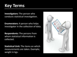 Key Terms
Investigators: The person who
conducts statistical investigation.
Enumerators: A person who helps
investigator in the collection of data.
Respondents: The persons from
whom statistical information is
collected.
Statistical Unit: The items on which
measurements are taken. Example;
weight in kgs.
 