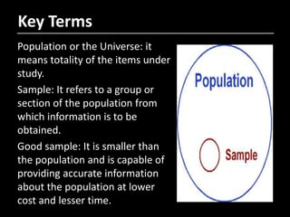 Population or the Universe: it
means totality of the items under
study.
Sample: It refers to a group or
section of the population from
which information is to be
obtained.
Good sample: It is smaller than
the population and is capable of
providing accurate information
about the population at lower
cost and lesser time.
Key Terms
 