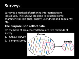Surveys
Survey is a method of gathering information from
individuals. The surveys are done to describe some
characteristics like price, quality, usefulness and popularity,
etc.
The purpose is to collect data.
On the basis of area covered there are two methods of
survey:
1. Census Survey
2. Sample Survey
 