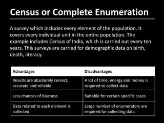 Census or Complete Enumeration
A survey which includes every element of the population. It
covers every individual unit in the entire population. The
example includes Census of India, which is carried out every ten
years. This surveys are carried for demographic data on birth,
death, literacy.
Advantages Disadvantages
Results are absolutely correct,
accurate and reliable
A lot of time, energy and money is
required to collect data
Less chances of biasness Suitable for certain specific cases
Data related to each element is
collected
Large number of enumerators are
required for collecting data
 