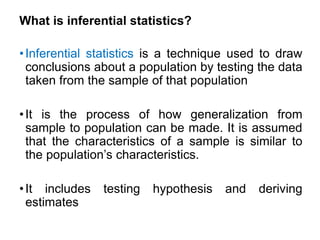What is inferential statistics?
•Inferential statistics is a technique used to draw
conclusions about a population by testing the data
taken from the sample of that population
•It is the process of how generalization from
sample to population can be made. It is assumed
that the characteristics of a sample is similar to
the population’s characteristics.
•It includes testing hypothesis and deriving
estimates
 
