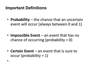 Important Definitions
• Probability – the chance that an uncertain
event will occur (always between 0 and 1)
• Impossible Event – an event that has no
chance of occurring (probability = 0)
• Certain Event – an event that is sure to
occur (probability = 1)
•.
 