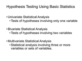 Hypothesis Testing Using Basic Statistics
•Univariate Statistical Analysis
•Tests of hypotheses involving only one variable
•Bivariate Statistical Analysis
•Tests of hypotheses involving two variables
•Multivariate Statistical Analysis
•Statistical analysis involving three or more
variables or sets of variables.
 
