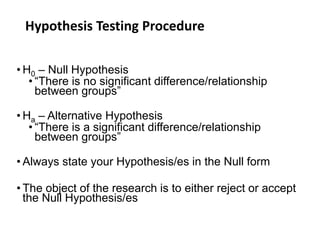 Hypothesis Testing Procedure
• H0 – Null Hypothesis
• “There is no significant difference/relationship
between groups”
• Ha – Alternative Hypothesis
• “There is a significant difference/relationship
between groups”
• Always state your Hypothesis/es in the Null form
• The object of the research is to either reject or accept
the Null Hypothesis/es
 