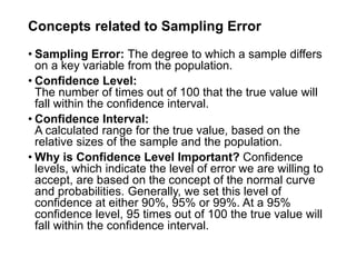 Concepts related to Sampling Error
• Sampling Error: The degree to which a sample differs
on a key variable from the population.
• Confidence Level:
The number of times out of 100 that the true value will
fall within the confidence interval.
• Confidence Interval:
A calculated range for the true value, based on the
relative sizes of the sample and the population.
• Why is Confidence Level Important? Confidence
levels, which indicate the level of error we are willing to
accept, are based on the concept of the normal curve
and probabilities. Generally, we set this level of
confidence at either 90%, 95% or 99%. At a 95%
confidence level, 95 times out of 100 the true value will
fall within the confidence interval.
 