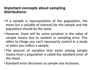 Important concepts about sampling
distributions:
•If a sample is representative of the population, the
mean (on a variable of interest) for the sample and the
population should be the same.
•However, there will be some variation in the value of
sample means due to random or sampling error. This
refers to things you can’t necessarily control in a study
or when you collect a sample.
•The amount of variation that exists among sample
means from a population is called the standard error of
the mean.
•Standard error decreases as sample size increases.
 