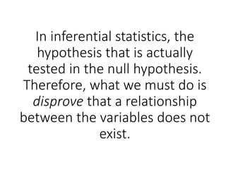 In inferential statistics, the
hypothesis that is actually
tested in the null hypothesis.
Therefore, what we must do is
disprove that a relationship
between the variables does not
exist.
 