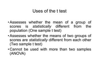 Uses of the t test
•Assesses whether the mean of a group of
scores is statistically different from the
population (One sample t test)
•Assesses whether the means of two groups of
scores are statistically different from each other
(Two sample t test)
•Cannot be used with more than two samples
(ANOVA)
 