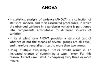 ANOVA
• In statistics, analysis of variance (ANOVA) is a collection of
statistical models, and their associated procedures, in which
the observed variance in a particular variable is partitioned
into components attributable to different sources of
variation.
• In its simplest form ANOVA provides a statistical test of
whether or not the means of several groups are all equal,
and therefore generalizes t-test to more than two groups.
• Doing multiple two-sample t-tests would result in an
increased chance of committing a type I error. For this
reason, ANOVAs are useful in comparing two, three or more
means.
 