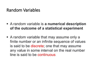 Random Variables
 A random variable is a numerical description
of the outcome of a statistical experiment
 A random variable that may assume only a
finite number or an infinite sequence of values
is said to be discrete; one that may assume
any value in some interval on the real number
line is said to be continuous
 