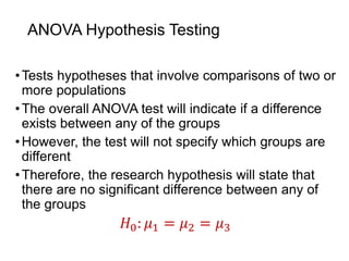 ANOVA Hypothesis Testing
•Tests hypotheses that involve comparisons of two or
more populations
•The overall ANOVA test will indicate if a difference
exists between any of the groups
•However, the test will not specify which groups are
different
•Therefore, the research hypothesis will state that
there are no significant difference between any of
the groups
𝐻0: 𝜇1 = 𝜇2 = 𝜇3
 