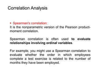 Correlation Analysis
 Spearman's correlation:
It is the nonparametric version of the Pearson product-
moment correlation.
Spearman correlation is often used to evaluate
relationships involving ordinal variables.
For example, you might use a Spearman correlation to
evaluate whether the order in which employees
complete a test exercise is related to the number of
months they have been employed.
 