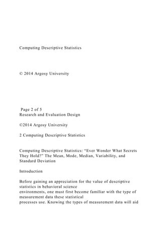 Computing Descriptive Statistics
© 2014 Argosy University
Page 2 of 5
Research and Evaluation Design
©2014 Argosy University
2 Computing Descriptive Statistics
Computing Descriptive Statistics: “Ever Wonder What Secrets
They Hold?” The Mean, Mode, Median, Variability, and
Standard Deviation
Introduction
Before gaining an appreciation for the value of descriptive
statistics in behavioral science
environments, one must first become familiar with the type of
measurement data these statistical
processes use. Knowing the types of measurement data will aid
 