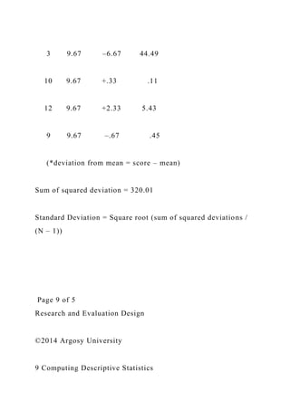 3 9.67 –6.67 44.49
10 9.67 +.33 .11
12 9.67 +2.33 5.43
9 9.67 –.67 .45
(*deviation from mean = score – mean)
Sum of squared deviation = 320.01
Standard Deviation = Square root (sum of squared deviations /
(N – 1))
Page 9 of 5
Research and Evaluation Design
©2014 Argosy University
9 Computing Descriptive Statistics
 