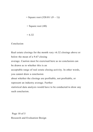 = Square root (320.01/ (9 – 1))
= Square root (40)
= 6.32
Conclusion
Real estate closings for the month vary ±6.32 closings above or
below the mean of a 9.67 closing
average. Caution must be exercised here as no conclusion can
be drawn as to whether this is an
acceptable range of real estate closing activity. In other words,
you cannot draw a conclusion
about whether the closings are profitable, not profitable, or
represent an industry average. Further
statistical data analysis would have to be conducted to draw any
such conclusion.
Page 10 of 5
Research and Evaluation Design
 